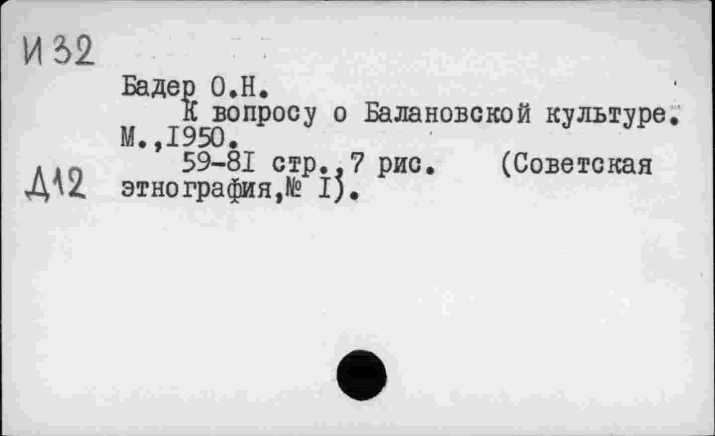 ﻿И 32
ДА2
Бадер О.Н.
М 1950°ПР°СУ ° Балановской кУлыуре
59-81 стр..7 рис. (Советская этнография,№ I).